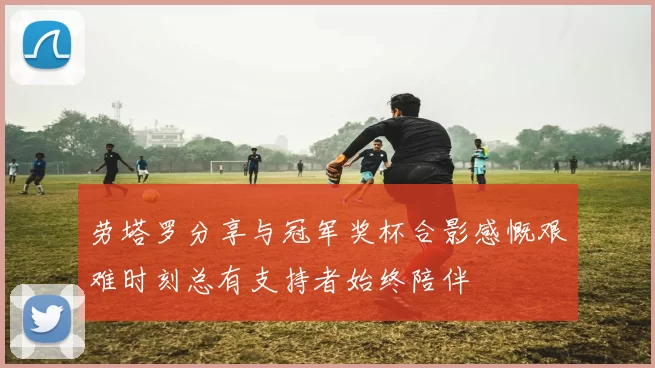 劳塔罗分享与冠军奖杯合影感慨艰难时刻总有支持者始终陪伴
