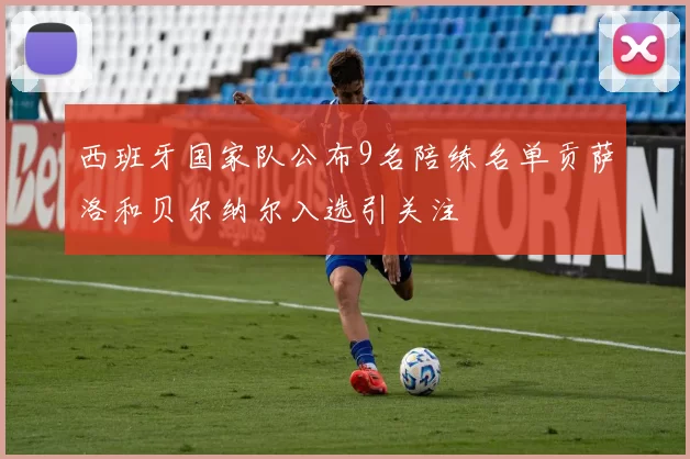 西班牙国家队公布9名陪练名单贡萨洛和贝尔纳尔入选引关注