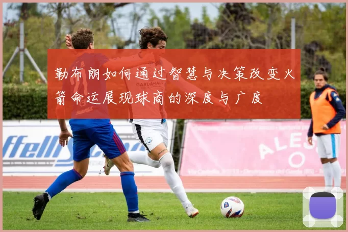 勒布朗如何通过智慧与决策改变火箭命运展现球商的深度与广度