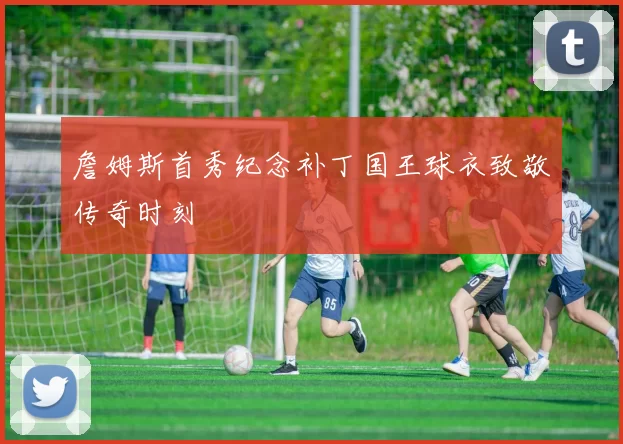 詹姆斯首秀纪念补丁国王球衣致敬传奇时刻