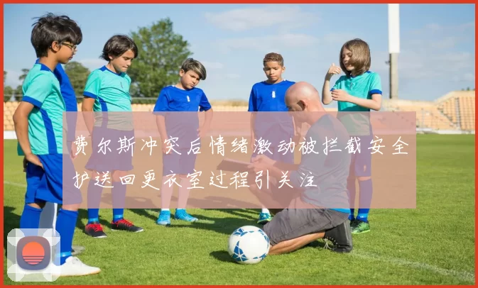 费尔斯冲突后情绪激动被拦截安全护送回更衣室过程引关注