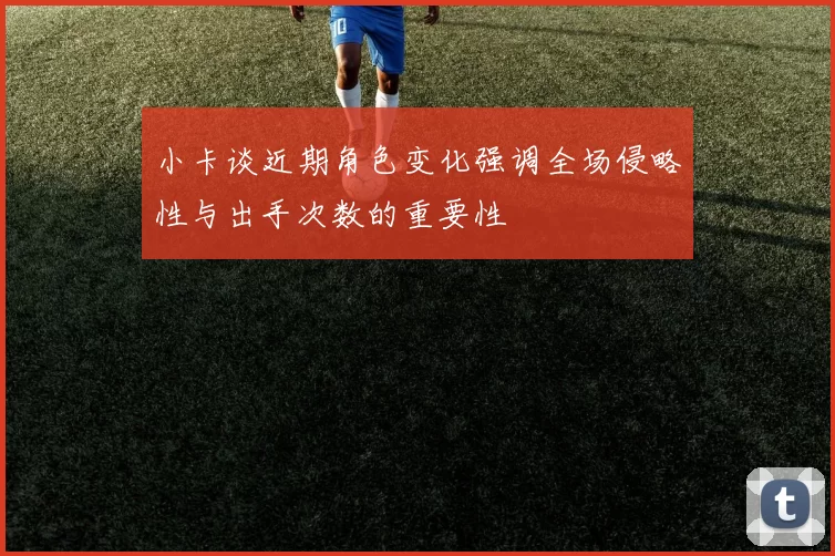 小卡谈近期角色变化强调全场侵略性与出手次数的重要性