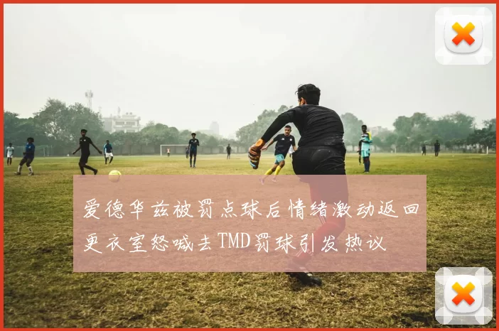 爱德华兹被罚点球后情绪激动返回更衣室怒喊去TMD罚球引发热议